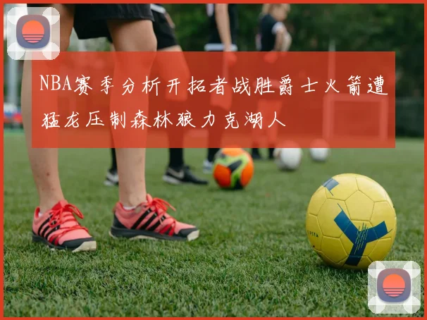 NBA赛季分析开拓者战胜爵士火箭遭猛龙压制森林狼力克湖人