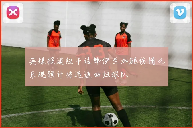 英媒报道纽卡边锋伊兰加腿伤情况乐观预计将迅速回归球队