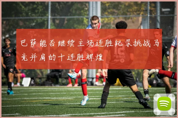 巴萨能否继续主场连胜纪录挑战马竞并肩的十连胜辉煌