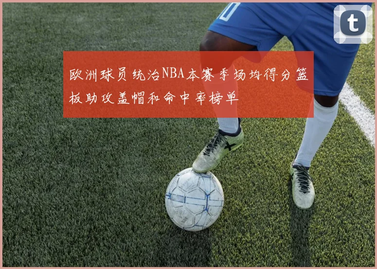 欧洲球员统治NBA本赛季场均得分篮板助攻盖帽和命中率榜单