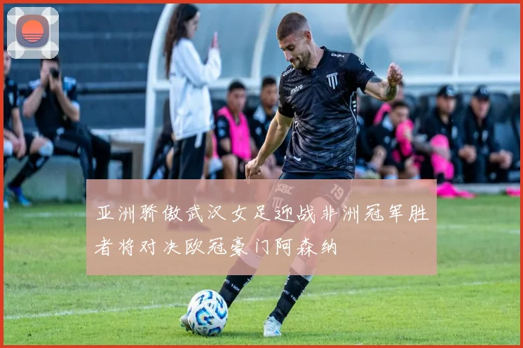亚洲骄傲武汉女足迎战非洲冠军胜者将对决欧冠豪门阿森纳