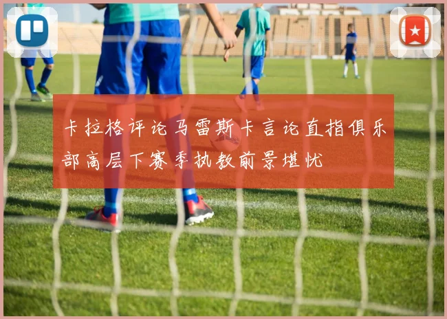 卡拉格评论马雷斯卡言论直指俱乐部高层下赛季执教前景堪忧
