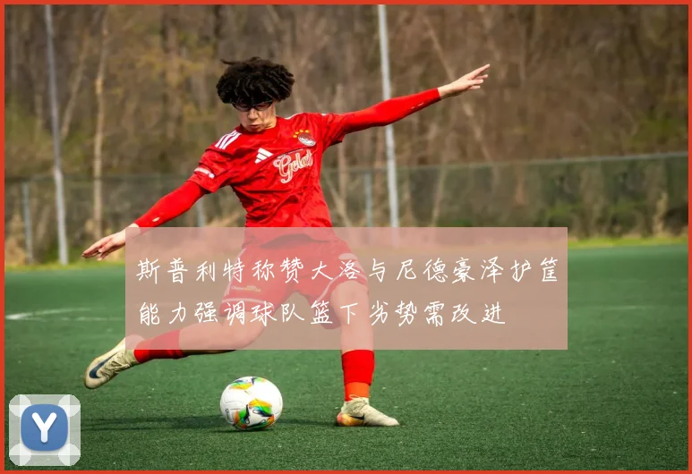 斯普利特称赞大洛与尼德豪泽护筐能力强调球队篮下劣势需改进