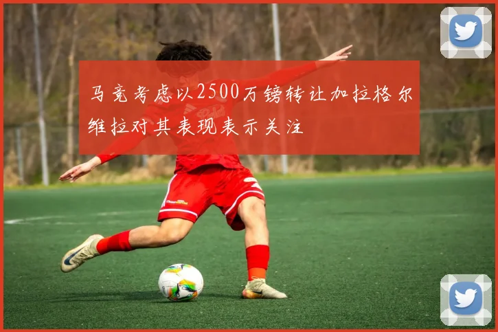 马竞考虑以2500万镑转让加拉格尔维拉对其表现表示关注