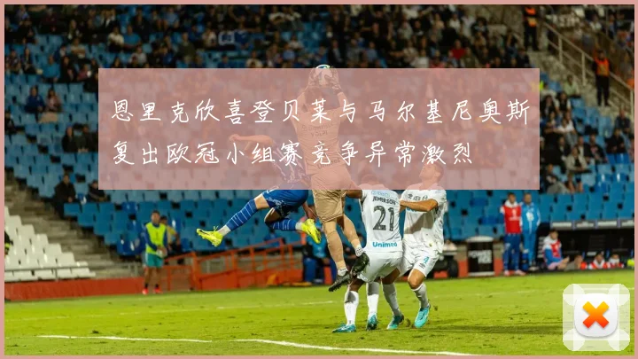 恩里克欣喜登贝莱与马尔基尼奥斯复出欧冠小组赛竞争异常激烈