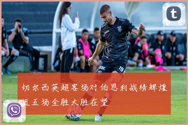 切尔西英超客场对伯恩利战绩辉煌近五场全胜大胜在望