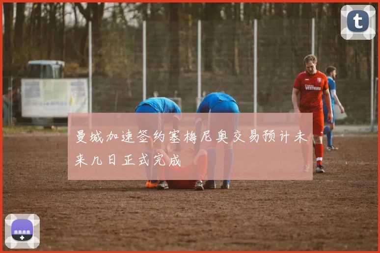 曼城加速签约塞梅尼奥交易预计未来几日正式完成