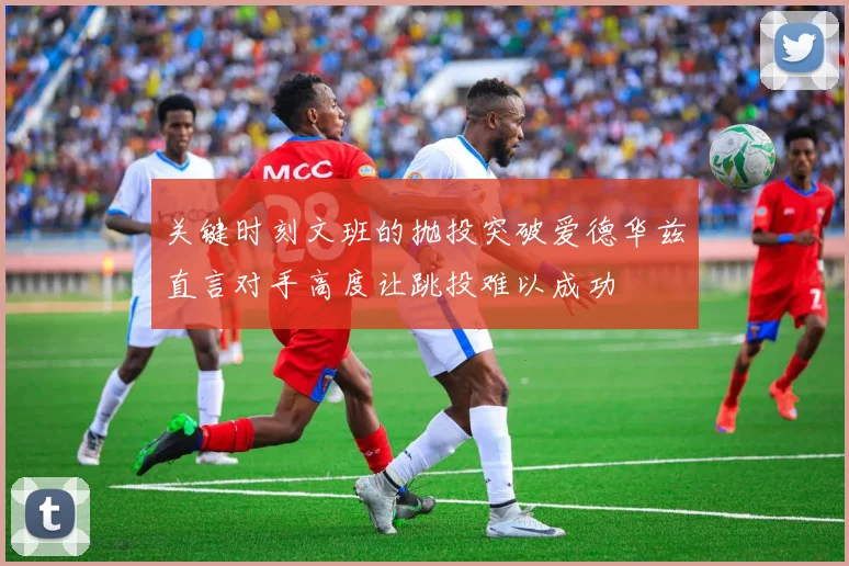 关键时刻文班的抛投突破爱德华兹直言对手高度让跳投难以成功