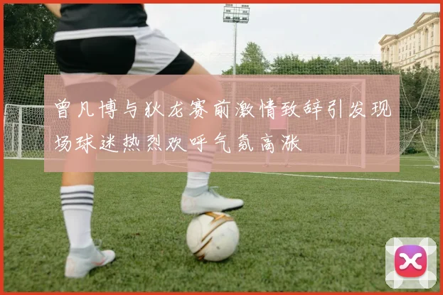 曾凡博与狄龙赛前激情致辞引发现场球迷热烈欢呼气氛高涨