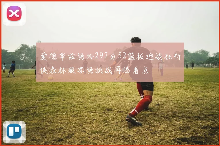 爱德华兹场均297分52篮板迎战独行侠森林狼客场挑战再添看点