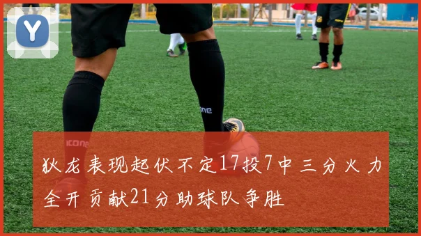 狄龙表现起伏不定17投7中三分火力全开贡献21分助球队争胜