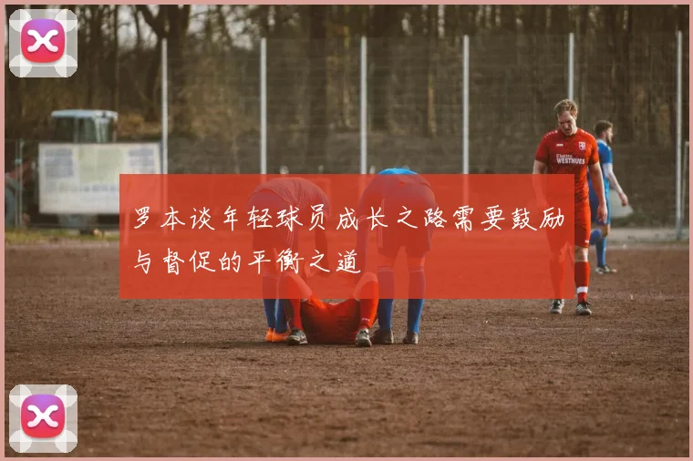 罗本谈年轻球员成长之路需要鼓励与督促的平衡之道