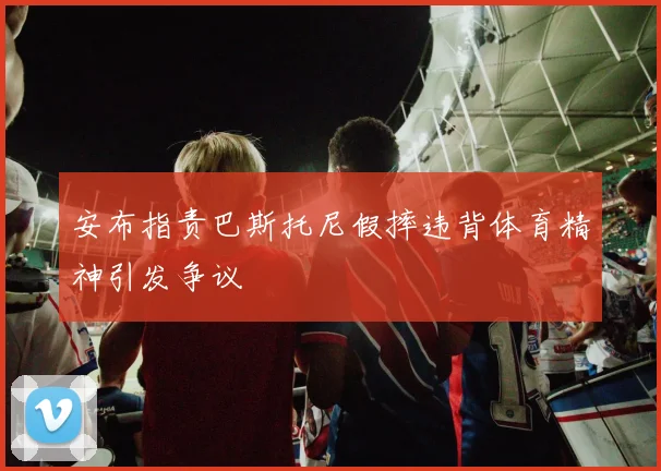 安布指责巴斯托尼假摔违背体育精神引发争议