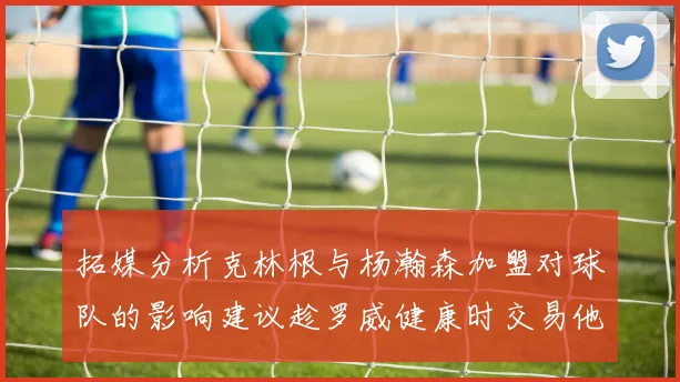 拓媒分析克林根与杨瀚森加盟对球队的影响建议趁罗威健康时交易他