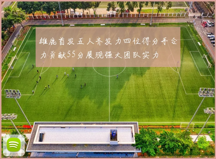 雄鹿首发五人齐发力四位得分手合力贡献55分展现强大团队实力