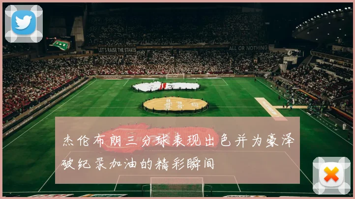 杰伦布朗三分球表现出色并为豪泽破纪录加油的精彩瞬间